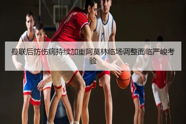 曼联后防伤病持续加重阿莫林临场调整面临严峻考验