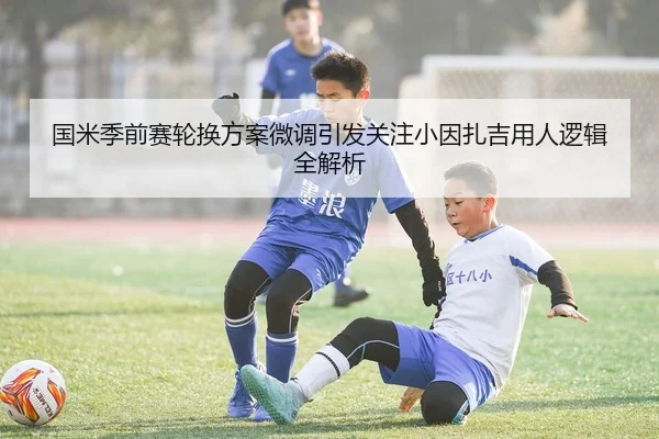 国米季前赛轮换方案微调引发关注小因扎吉用人逻辑全解析
