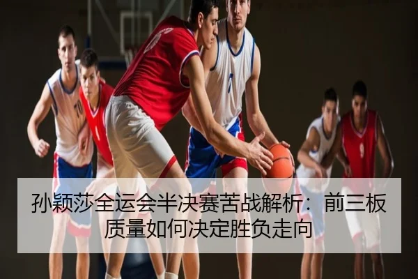 孙颖莎全运会半决赛苦战解析：前三板质量如何决定胜负走向